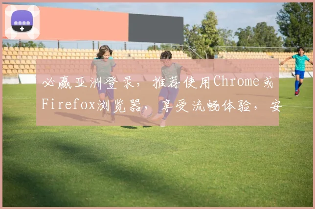 必赢亚洲登录，推荐使用Chrome或Firefox浏览器，享受流畅体验，安全无忧，立即登录体验