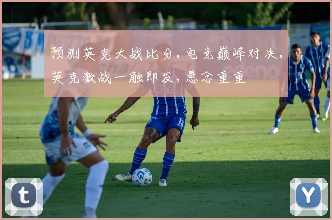 预测英克大战比分,电竞巅峰对决,英克激战一触即发,悬念重重