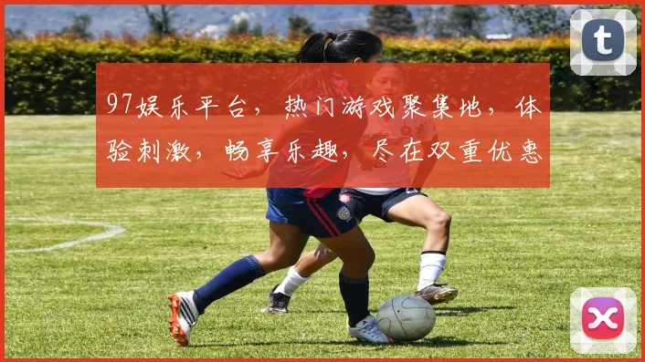 97娱乐平台，热门游戏聚集地，体验刺激，畅享乐趣，尽在双重优惠中