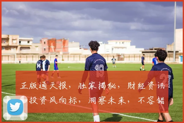 正版通天报，独家揭秘，财经资讯，投资风向标，洞察未来，不容错过，必看