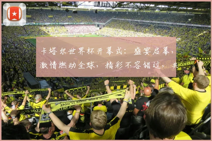 卡塔尔世界杯开幕式：盛宴启幕，激情燃动全球，精彩不容错过，共赴足球盛宴